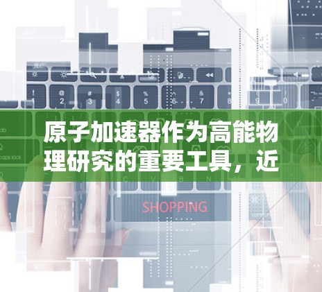 原子加速器作为高能物理研究的重要工具，近年来经历了显著的技术进步和创新，这些发展不仅提升了实验的精度和能力，还为科学研究和实际应用带来了新的可能性。以下是对原子加速器最新版本的详细探讨