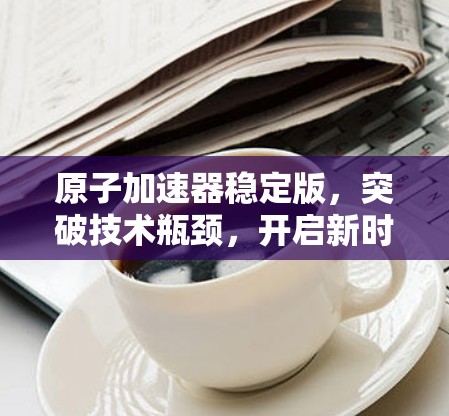 原子加速器稳定版，突破技术瓶颈，开启新时代