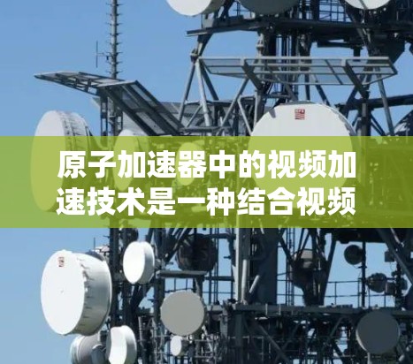 原子加速器中的视频加速技术是一种结合视频技术与粒子加速的创新应用，主要用于实时监控和调整粒子运动的实验过程。以下是对视频加速器在原子加速器中的作用和优势的详细总结