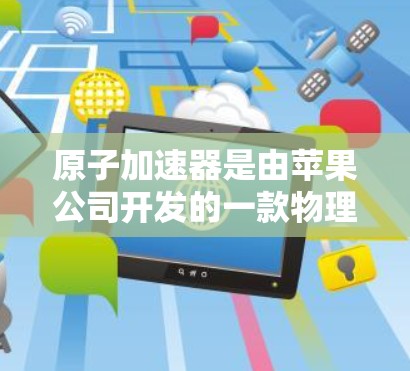 原子加速器是由苹果公司开发的一款物理引擎模拟软件，主要用于粒子物理学中的原子核反应和粒子运动的模拟。它适用于科研、教育和娱乐等多个领域。以下是一些关于原子加速器苹果版的详细信息