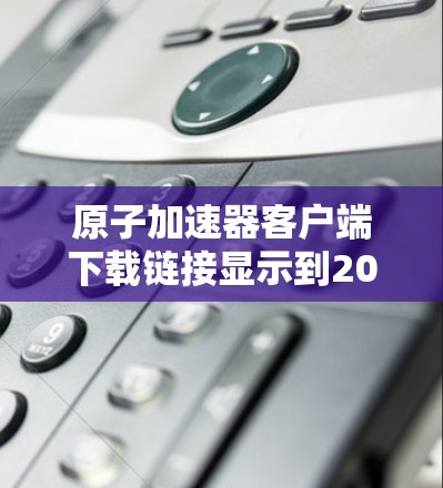 原子加速器客户端下载链接显示到2026年，这可能是因为该软件尚未发布，或开发进度尚未完成。如果你需要下载，请按照以下步骤操作