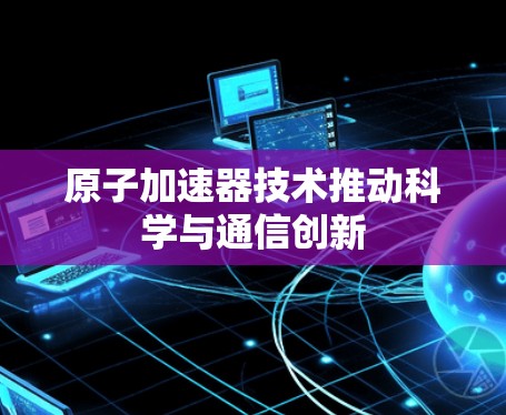 原子加速器技术推动科学与通信创新