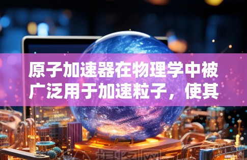 原子加速器在物理学中被广泛用于加速粒子，使其获得极高的能量，从而用于研究粒子行为或其他科学实验。然而，原子加速器并非无限制，以下是关于其工作原理及限制的详细解释