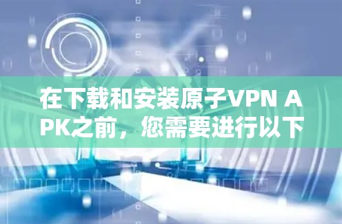 在下载和安装原子VPN APK之前，您需要进行以下详细的验证和准备工作，以确保这一过程的安全性和合法性
