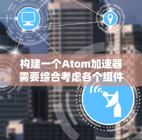 构建一个Atom加速器需要综合考虑各个组件的性能、成本和可行性。以下是一个总结和建议