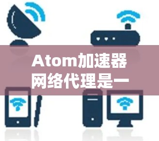 Atom加速器网络代理是一种用于优化网络数据传输效率的高级解决方案，通过多种技术手段提升数据处理和传输速度，同时确保数据安全。以下是对其的详细分析和总结