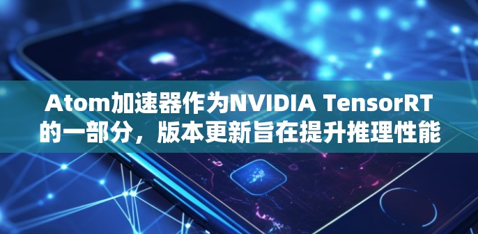 Atom加速器作为NVIDIA TensorRT的一部分，版本更新旨在提升推理性能和模型兼容性。以下是Atom加速器版本更新的主要要点