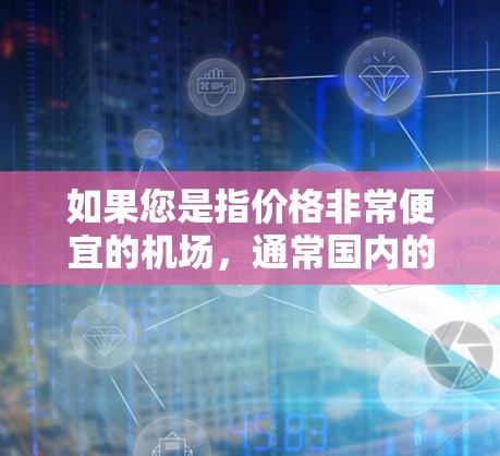 如果您是指价格非常便宜的机场，通常国内的主要机场票价并不会特别低，尤其是像北京、上海、广州这样的大城市的机场。国际航班的票价会相对较高，但国内短途航班的票价相对较低