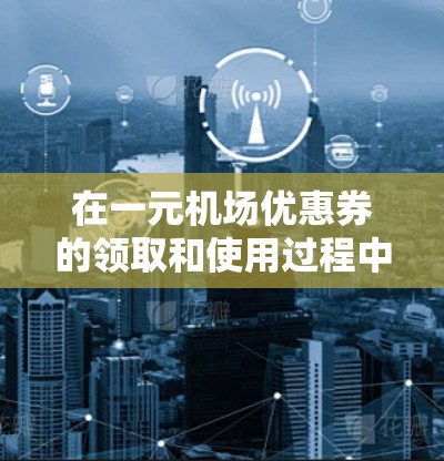 在一元机场优惠券的领取和使用过程中，您可以按照以下步骤操作，以便顺利获取并使用优惠券
